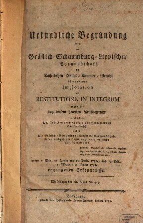 Urkundliche Begründung der von Gräflich-Schaumburg-Lippischer Vormundschaft am Kaiserlichen Reichs-Kammer-Gericht übergebenen Imploration pro Restitutione In Integrum gegen die bey diesem höchsten Reichsgericht in Sachen Dr. Just Friedrich Froriep und Henrich Ernst Rauschenbusch wider Die Gräflich-Schaumburg-Lippische Vormundschaft ... ergangenen Erkenntnisse : Mit Anlagen von Nr. 1 bis Nr. 443