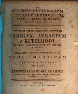 De studiis litterarum illustribus apud veteres Romanos oratiuncula : qua virum generosissimum et illustrem Carolum Gerardum a Ketelhodt, equitem Megapolitanum et Schwarzburgicum in sollemni auditorum concione sodalem Latinum publico nomine salutavit Ludovicus Guilielmus Ballhorn ... eiusdemque ab epistolis alter