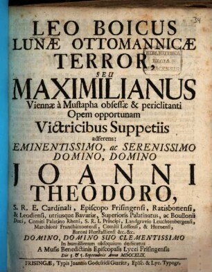 Leo Boicus Lunæ Ottomanicæ Terror, Seu Maximilianus Viennæ à Mustapha obsessæ et periclitanti Opem opportunam Vitricibus Suppetiis adferens : Eminentissimo, ac Serenissimo Domino, Domino Joanni Theodoro, S.R.E. Cardinali Episcopo Frisingensi, Ratisbonensi, & Leodiensi, utriusque Bavariæ ... Duci ... In humillimum obsequium dedicatus A Musis Benedictinis Episcopalis Lycei Frisingensis Die 3. & 5. Septembris Anno MDCCXLIX.