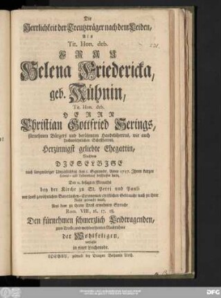 Die Herrlichkeit der Creutzträger nach dem Leiden : Als Tit. Hon. Deb. Frau Helena Friedericka geb. Kühnin, Tit. Hon. deb. Herrn Christian Gottfried Herings, fürnehmen Bürgers und berühmten Handelsherrns, wie auch hochansehnlichen Schoßherrns, Herzinnigst geliebte Ehegattin, Nachdem Djeselbjge nach langwüriger Unpäßlichkeit den 6. Septembr. Anno 1757. Jhren kurzen Lebens- und Leidenslauf beschlossen hatte, Den 11. besagten Monaths bey der Kirche zu St. Petri und Pauli mit sonst gewöhnlichen Bayerleichen-Ceremonien christlichen Gebrauche nach zu ihrer Ruhe gebracht ward, Aus dem zu ihrem Trost erwehnten Spruche Rom. VIII, 16.17.18. Den fürnehmen schmerzlich Leidtragenden, zum Troste, und wohlverdienten Nachruhme der Wohlseligen, verfasset in einer Leichenode.