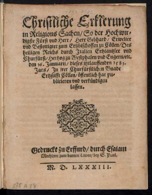 Christliche Erklerung || in Religions Sachen/ So der Hochwir=||digste Fuerst vnd Herr/ Herr Gebhard/ Erwelter || vnd Bestettigter zum Ertzbischoffen zu Cœllen/ Des || heiligen Reichs durch Jtalien Ertzcantzler vnd || Churfuerst/ Hertzog zu Westphalen vnd Engern/ etc.|| den 16. Januarij/ dieses jtztlauffenden 1583.|| Jars/ Jn jrer Churfuerstlichen Gnade || Ertzstifft Cœllen/ œffentlich hat pu=||blicieren vnd verkuendigen || lassen.||