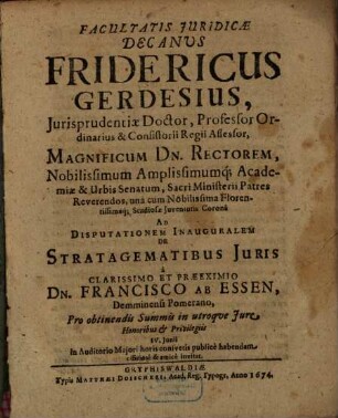 Facultatis Juridicae Decanus Fridericus Gerdesius, Jurisprudentiae Doctor ... Magnificum Dn. Rectorem ... Ad Disputationem Inauguralem De Stratagematibus Juris a Clarissimo Et Praeeximio Dn. Francisco Ab Essen, Demminensi Pomerano ... publice habendam officose & amice invitat