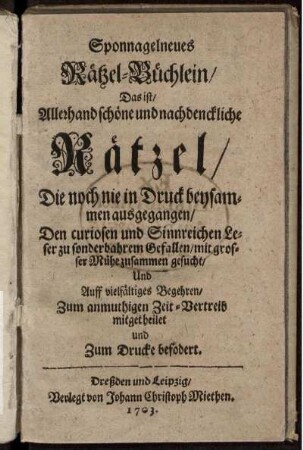 Sponnagelneues Rätzel-Büchlein, Das ist, Allerhand schöne und nachdenckliche Rätzel, Die noch nie in Druck beysammen ausgegangen : Den curiosen und Sinnreichen Leser zu sonderbahrem Gefallen, mit grosser Mühe zusammen gesucht, Und Auff vielfältiges Begehren, Zum anmuthigen Zeit-Vertreib mitgetheilet und Zum Drucke befodert