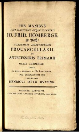 Piis Manibus Viri Magnifici Atque Illustris Jo. Frid. Hombergk zu Vach : Academiae Marburgensis Procancellarii Et Antecessoris Primarii Orbae Academiae Iussu D. XXVII. Februar. A. M DCC XLVIII. Ipso Exsequiarum Die