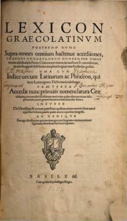 Lexicon Graecolatinvm : Postremo Nvnc Supra omnes omnium hactenus accessiones, Ingenti Vocabvlorvm Nvmero, Per Viros multa ... lectione Graeca exercitatos, ... auctum & emendatum, ... Vna Cvm Indice uocum Latinarum ac Phraseon ... Praeterea Accedit nunc primùm nomenclatura Graecolatina ... Insvper De Mensibus & eorum partibus ... exegesis. Ac Deniqve Farrago libellorum quorundam graecam linguam concernentium: ...