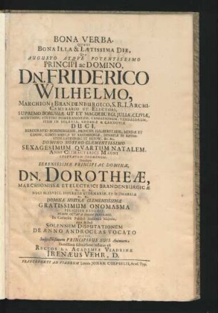 Bona Verba. Quibus Bona Illa & Laetissima Die, Quae ... Dn. Friderico Wilhelmo, Marchioni Brandenburgico, S.R.I. Archicamerario Et Electori ... Sexagesimum Quartum Natalem, Anni Climacterici Magni Exoptatum Terminum, Simulque ... Dn. Dorotheae, Marchionissae Et Electrici Brandenburgicae ... Gratissimum Onomasma Feliciter Reduxit; Nempe Octava Iduum Februarii, Ex Cathedra Publica Auditorii Maioris, Ante & Post Solennem Disputationem De Anno Androclas Vocato Dictis ... testatus est Rector h.t. Academiae Viadrinae Irenaeus Vehr, D.