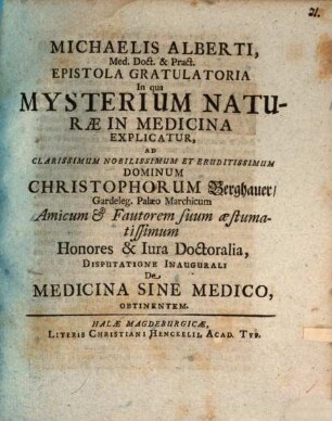 Michaelis Alberti, Med. Doct. & Pract. Epistola Gratulatoria In qua Mysterium Naturæ In Medicina Explicatur : Ad ... Christophorum Berghauer, Gardeleg. Palæo Marchicum Amicum & Fautorem suum æstumatissimum Honores & Iura Doctoralia Disputatione Inaugurali De Medicina Sine Medico, Obtinentem