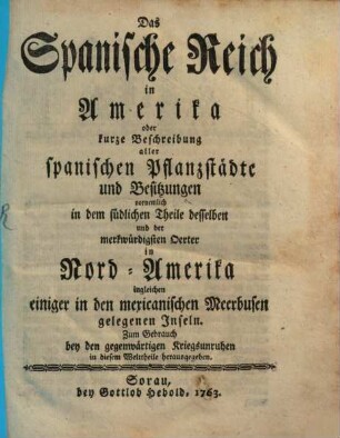 Das Spanische Reich in Amerika : oder kurze Beschreibung aller spanischen Pflanzstädte und Besitzungen vornemlich in dem südlichen Theile desselben und der merkwürdigsten Oerter in Nord-Amerika ingleichen einiger in den mexicanischen Meerbusen gelegenen Inseln ; zum Gebrauch bey den gegenwärtigen Kriegsunruhen in diesem Welttheile herausgegeben