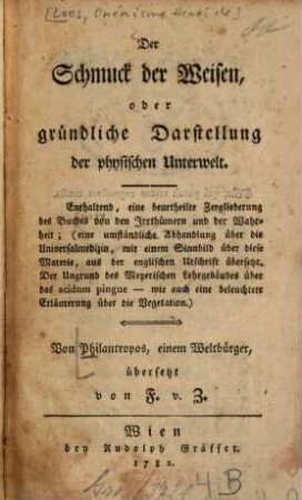 Der Schmuck der Weisen, oder gründliche Darstellung der physischen Unterwelt : Enthaltend, eine beurtheilte Zergliederung des Buches von den Irrthümern und der Wahrheit; (eine umständliche Abhandlung über die Universalmedizin, mit einem Sinnbild über diese Materie, aus der englischen Urschrift übersetzt. Der Ungrund des Meyerischen Lehrgebäudes über das acidum pingue - wie auch eine beleuchtete Erläuterung über die Vegetation)