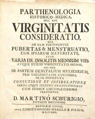 Parthenologia Historico-Medica : Hoc Est, Virginitatis Consideratio, Qua Ad Eam Pertinentes Pubertas & Menstruatio, Cum Ipsam Maturitate, Item Varia Insolitis Mensium Viis Atque Dubiis Virginitatis Signis, Nec Non De Partium Genitalium Muliebrium, Pro Virginitatis Custodia, Olim Instituta Consutione Et Infibulatione Variis Atque Selectis Observationibus Cum Indice Locupletissimo Tradunctur