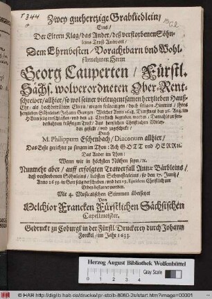 Zwey guthertzige Grabliedlein : Eins/ Der Eltern Klag/ das Ander/ deß verstorbene Söhnleins Trost-Antwort/ Dem ... Herrn Georg Cauperten/ Fürstl. Sächs. wolverordneten Ober-Rentschreiber/ allhier/ so wol seiner ... Hauß-Ehre/ als hochbetrübten Eltern/ wegen ... Hintrits/ ihres hertzlieben Söhnleins/ Johann Georgen/ Welches Anno 1628. Dienstags den 26. Aug. ... entschlaffen/ und den 28. Christlich begraben worden ... zugeschickt/ Durch M. Philippum Eschenbach/ Diaconum allhier