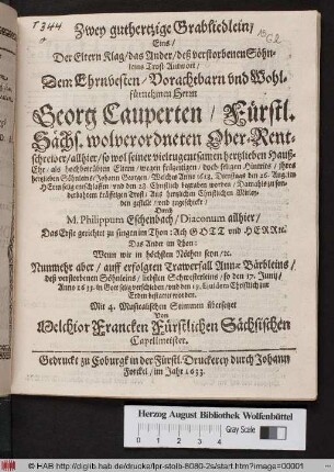 Zwey guthertzige Grabliedlein : Eins/ Der Eltern Klag/ das Ander/ deß verstorbene Söhnleins Trost-Antwort/ Dem ... Herrn Georg Cauperten/ Fürstl. Sächs. wolverordneten Ober-Rentschreiber/ allhier/ so wol seiner ... Hauß-Ehre/ als hochbetrübten Eltern/ wegen ... Hintrits/ ihres hertzlieben Söhnleins/ Johann Georgen/ Welches Anno 1628. Dienstags den 26. Aug. ... entschlaffen/ und den 28. Christlich begraben worden ... zugeschickt/ Durch M. Philippum Eschenbach/ Diaconum allhier