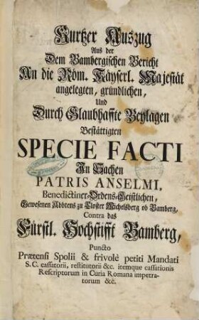 Kurtzer Auszug Aus der Dem Bambergischen Bericht An die Röm. Käyserl. Majestät angelegten ... Specie Facti In Sachen Patris Anselmi ... Gewesenen Abbtens zu Closter Michelsberg ob Bamberg, Contra das Fürstl. Hochstifft Bamberg ...