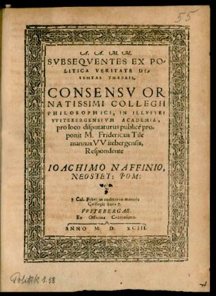 A.A.M.M.|| SVBSEQVENTES EX PO=||LITICA VERITATE DE=||SVMTAS THESEIS,|| CONSENSV OR||NATISSIMI COLLEGII || PHILOSOPHICI, IN ILLVSTRI || VVITEBERGENSIVM ACADEMIA,|| pro loco disputaturus publicè pro=||ponit M. Fridericus Tile=||mannus VVitebergensis,|| Respondente || IOACHIMO NAFFINIO,|| NEOSTET: POM:|| 7. Cal. Febr. in auditorio maioris || Collegij hora 7.||