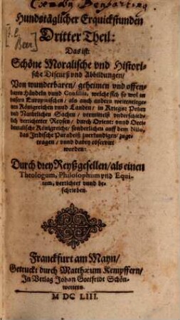 Hundstägige Erquickstund: Das ist, Schöne, Lustige Moralische vnd Historische Discurß vnd Abbildungen: Von wunderbahrlichen ... Sachen, der Natur, vnd Verlauff der Welt, vnd Zustand deß Römischen Reichs : Das schwäre Gemüht der Menschen zuerfrischen, vnd in Staats-Sachen vnterrichtet zu werden. Darinnen Neben Erzehlung, geheimen, natürlichen vnd vnnatürlichen Händeln, Auch, die grosse Verenderung deß Teutschen, vnd anderer Königreichen, vor Augen gestellet wird ... Theil. 3