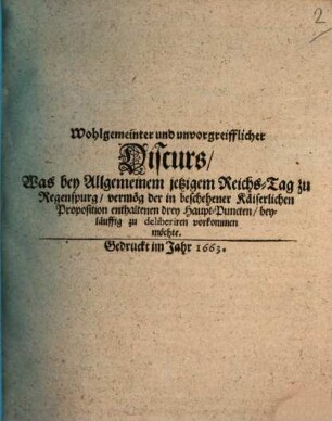 Wohlgemeinter und unvorgreifflicher Discurs, Was bey Allgemeinem jetzigem Reichs-Tag zu Regenspurg, vermög der in beschehener Käiserlichen Proposition enthaltenen drey Haupt-Puncten, beyläuffig zu deliberiren vorkommen möchte, [1]
