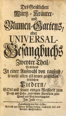 Geistlicher Würtz-, Kräuter- und Blumen-Garten oder Universal-Gesangbuch Des Geistlichen Würtz-, Kräuter- und Blumen-Gartens oder Universal -Gesangbuchs erster Theil : bestehend in e. Ausw. von 1000 sowohl alten als neuen geistl. liebl. Liedern ..., 2.