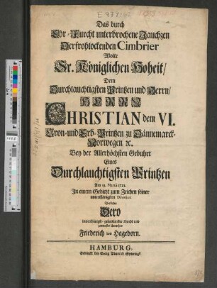 Das durch Ehr-Furcht unterbrochene Jauchzen Der frohlockenden Cimbrier Wolte Sr. Königlichen Hoheit/ Dem Durchlauchtigsten Printzen und Herrn/ Herrn Christian dem VI. Cron- und Erb-Printzen zu Dännemarck-Norwegen [et]c. Bey der Allerhöchsten Gebuhrt Eines Durchlauchtigsten Printzen Am 31. Martii 1723. In einem Gedicht zum Zeichen seiner unterthänigsten Devotion Vorstellen Dero Unterthänigst-gehorsamster Knecht und getreuester Unterthan Friederich von Hagedorn