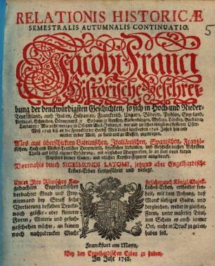 Relationis Historicae Semestralis Autumnalis Continuatio : Jacobi Franci Historische Beschreibung der denckwürdigsten Geschichten: so sich in Hoch- und Nieder-Teutschland ... vor und zwischen jüngst verflossener Oster-Meß 1748, biß an die Franckfurter Herbst-Meß dieses lauffenden 1748. Jahrs hin und wieder in der Welt, zu Land und zu Wasser, zugetragen