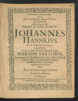Honori Nuptiarum quas ad IV. Id. Februar. Anno C. 1625. Svidnicii celebraturus est ... Johannes Hannkius N. S. Scholae Patriae p. t. Cantor, Cum ... Virgine Martha Sartoria ... Matthiae Sartorii ... in Kauffung/ Pastoris quondam ... relicta Filia ... gratulantur Fautotes, Amici, Collegae