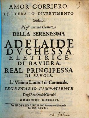 Amor Corriero : Letterato Divertimento Godutosi Nell' intime Camere Della Serenissima Adelaide Duchessa Elettrice Di Baviera. Real Principessa Di Savoia. L'Ultimo Lunedi Di Carnevale. Segretario L'Impatiente Degl'Academici Occulti Domenico Gisberti