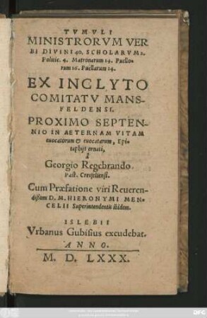 TVMVLI || MINISTRORVM VER||BI DIVINI 40. SCHOLARVM 2.|| Politic. 4. Matronarum 14. Puello=||rum 16. Puellarum 14.|| EX INCLYTO || COMITATV MANS-||FELDENSI.|| PROXIMO SEPTEN-||NIO IN AETERNAM VITAM || euocatorum et euocatarum, Epi=||taphijs ornati,|| â || Georgio Regebrando || Past. Cresfeltensi.|| Cum Praefatione viri Reueren-||dißimi D.M. HIERONYMI MEN=||CELII Superintendentis ibidem.||