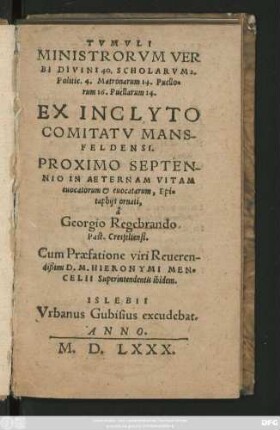 TVMVLI || MINISTRORVM VER||BI DIVINI 40. SCHOLARVM 2.|| Politic. 4. Matronarum 14. Puello=||rum 16. Puellarum 14.|| EX INCLYTO || COMITATV MANS-||FELDENSI.|| PROXIMO SEPTEN-||NIO IN AETERNAM VITAM || euocatorum et euocatarum, Epi=||taphijs ornati,|| â || Georgio Regebrando || Past. Cresfeltensi.|| Cum Praefatione viri Reueren-||dißimi D.M. HIERONYMI MEN=||CELII Superintendentis ibidem.||