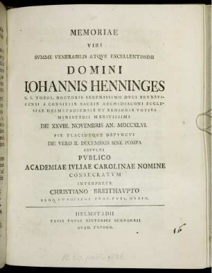 Memoriae Viri Summe Venerabilis Atque Excellentissimi Domini Johannis Henninges S. S. Theol. Doctoris Serenissimo Duci Brunsvicensi A Consiliis Sacris Archidiaconi Ecclesiae Helmstadiensis Et Senioris Totius Ministerii Meritissimi Die XXVIII. Novembris An. MDCCXLVI. Pie Placideque Defuncti Die Vero II. Decembris Sine Pompa Sepulti Publico Academiae Ivliae Carolinae Nomine Consecratum