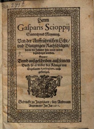 Herrn Gasparis Scioppii Sententz und Meynung von der auffrührerischen Lehr und blutgirigen Rathschlägen, deren die Jesuiter hin und wider bezüchtiget werden : gezogen unnd außgeschriben auß seinem Buch, so er wider des Königs inn Engellandt Apologiam außgefertiget