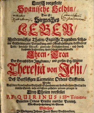 Teutsch vorgestelte Spanische Heldin, Das ist: Siegreiches Leben, Heldenmässige Thaten, Englische Tugenden, seltzame Erscheinungen, Verzuckung- und Offenbarungen, kostbahrer Todt ... und durch fruchtende Außbreittung ihres Ordens reichgeschmuckte Ehren-Cron Der Seraphischen Jungfrauen, und grossen Ertz-Mutter Theresiä von Jesu, Deß Barfüssigen Carmeliter Ordens Stiffterin