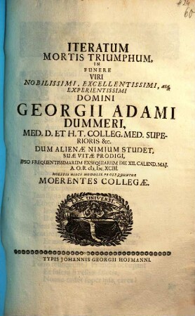 Iteratum Mortis Triumphum, In Funere Viri Nobilissimi, Excellentissimi, atq[ue] Experientissmi Domini Georgii Adami Dummeri, Med. D. Et H. T. Colleg. Med. Superioris [et]c. Dum Alienae Nimium Studet, Suae Vitae Prodigi, Ipso Frequentissimarum Exsequiarum Die XII. Calend. Maj. A. O. R. M.DC.XCIII. Moestis Hisce Modulis Prosequuntur Moerentes Collegae
