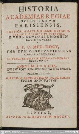 Historia Academiae Regiae Scientiarum Parisiensis : A I. F. C. Med. Doct. Una Cum Observationibus Similis Argumenti Ex Ephemeridibus Eiusdem Academiae Depromptis. Annus MDCXCIX. Qui Est Post Renovationem Eius Primus. Praemittitur Historia Renovationis Academiae Eodem Anno Factae Physica, Anatomico-Medico-Chirurgica, Chymica Et Botanica. E Vernaculo Sermone In Latinum Versa ; A I. F. C. Med. Doct. Una Cum Observationibus Similis Argumenti Ex Ephemeridibus Eiusdem Academiae Depromptis. Annus MDCXCIX. Qui Est Post Renovationem Eius Primus. Praemittitur Historia Renovationis Academiae Eodem Anno Factae Physica, Anatomico-Medico-Chirurgica, Chymica Et Botanica. E Vernaculo Sermone In Latinum Versa