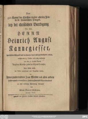 Der gute Kampf der Christen wieder allerley Feinde in himmlischen Dingen : bey der christlichen Beerdigung Tit. deb. Herrn Heinrich August Kannegiesser, vornehmen Bürgers und berühmten Kauf und Handelsherrn allhier, welcher den 25. Octobr. 1767. selig verstorben und den 30. Octobr. darauf bey der Kirche zum heiligen Creutze, dem Leibe nach, der Erden anvertrauet und beygesetzet wurde, der schmerzlichbetrübten Frau Wittwe und allen andern Leidtragenden vornehmen Hinterlassenen und Anverwandten zu einer tröstlichen Aufrichtung betrachtet