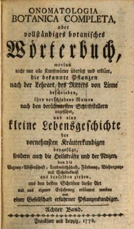 Onomatologia Botanica Completa, oder vollständiges botanisches Wörterbuch : worinn nicht nur alle Kunstwörter übersetzt und erklärt, die bekannten Pflanzen nach der Lehrart des Ritters von Linne beschrieben, ihre verschiedenen Namen nach den berühmtesten Schriftstellern angeführt, und eine kleine Lebensgeschichte der vornehmsten Kräuterkundigen beygefügt, sondern auch die Heilskräfte und der Nutzen, den die Arzney-Wissenschaft, Landwirthschaft, Färberey, Vieharzney und Scheidekunst aus denselben ziehen, aus den besten Schriften dieser Art und aus eigener Erfahrung erläutert werden, Achter Band. [Ru-Te]