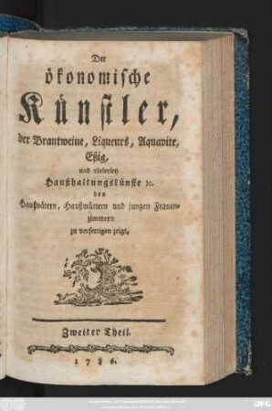 Theil 2: Der ökonomische Künstler, der Brantweine, Liqueurs, Aquavite, Eßig, und vielerley Haußhaltungskünste [et]c. den Haußvätern, Haußmüttern und jungen Frauenzimmern zu verfertigen zeigt