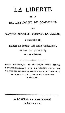 La liberté de la navigation et du commerce des nations neutres, pendant la guerre, considerée selon le droit des gens universel, celui de l'Europe et les traités : Essai historique et juridique