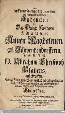 Das Auff unterschiedene Art contestirte und freywillig zugeschickte Andencken über Das Seelige Absterben Frauen Annen Magdalenen, geb. Schwendendörfferin, Herrn D. Abraham Christoph Platzens, auf Mockau, Königl. Poln. und. Churfürstl. Sächs. Appellation-Raths, des Ober-Hoff-Gerichts, und Schöppenstuhls zu Leipzig Assessoris, und Bürgermeisters daselbst, Eheliebsten, Welche am 8. Augusti Anno 1712. im Herrn entschlaffen, und am 10. ejusdem Abends in ihr Begräbniß an der Neuen Kirche Christlichen Gebrauch nach beygesetzet wurde