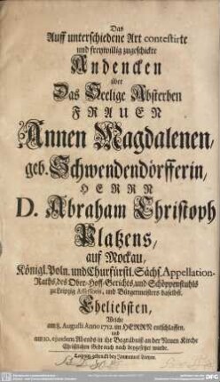 Das Auff unterschiedene Art contestirte und freywillig zugeschickte Andencken über Das Seelige Absterben Frauen Annen Magdalenen, geb. Schwendendörfferin, Herrn D. Abraham Christoph Platzens, auf Mockau, Königl. Poln. und. Churfürstl. Sächs. Appellation-Raths, des Ober-Hoff-Gerichts, und Schöppenstuhls zu Leipzig Assessoris, und Bürgermeisters daselbst, Eheliebsten, Welche am 8. Augusti Anno 1712. im Herrn entschlaffen, und am 10. ejusdem Abends in ihr Begräbniß an der Neuen Kirche Christlichen Gebrauch nach beygesetzet wurde