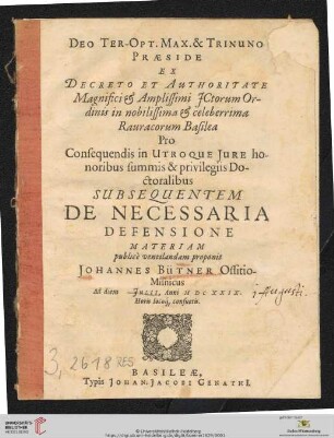 Deo Ter-Opt. Max. & Trinuno Praeside Ex Decreto Et Authoritate ... in nobilissima & celeberrima Rauracorum Basilea Pro Consequendis in Utroque Iure honoribus summis & privilegiis Doctoralibus Subsequentem De Necessaria Defensione Materiam publice ventilandam proponit Johannes Bütner Ossitio-Misnicus Ad diem [] Iulii, Anni M DC XXIX. ...