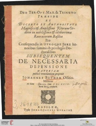 Deo Ter-Opt. Max. & Trinuno Praeside Ex Decreto Et Authoritate ... in nobilissima & celeberrima Rauracorum Basilea Pro Consequendis in Utroque Iure honoribus summis & privilegiis Doctoralibus Subsequentem De Necessaria Defensione Materiam publice ventilandam proponit Johannes Bütner Ossitio-Misnicus Ad diem [] Iulii, Anni M DC XXIX. ...