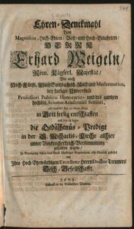 Ehren-Denckmahl Dem Magnifico ... Herrn Erhard Weigeln/ Röm. Käyserl. Majestät/ Wie auch Hoch-Fürstl. PfaltzSultzbachisch. Rath und Mathematico, bey hiesiger Universität Professori Publico Honorario, und des gantzen hochlöbl. Senatus Academici Seniori : als derselbe den 20. Mart. 1699 in Gott seelig entschlaffen und den 25 huius die Gedächtnüs-Predigt in der S. Michaelis-Kirche allhier unter Volckreicher Leich-Versammlung gehalten wurde