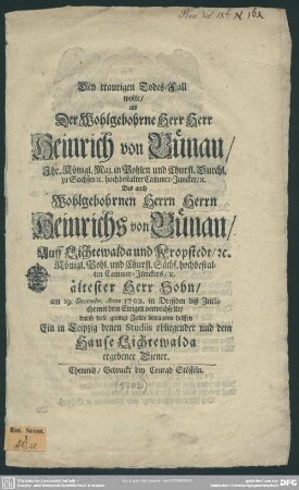 Den traurigen Todes-Fall wolte, als Der Wohlgebohrne Herr Herr Heinrich von Bünau, Ihr. Königl. Maj. in Pohlen und Churfl. Durchl. zu Sachsen [et]c. hochbestalter Cammer-Juncker, [et]c. Des auch Wohlgebohrnen Herrn Herrn Heinrichs von Bünau, Auff Lichtewalda und Kropfstedt, [et]c. Königl. Pohl. und Churfl. Sächs. hochbestalten Cammer-Junckers, [et]c. ältester Herr Sohn, am 19. Decembr. Anno 1702 in Dreßden diß Zeitliche mit dem Ewigen verwechselte, durch diese geringe Zeilen betrauern helffen