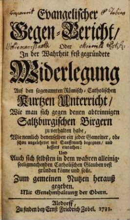 Evangelischer Gegen-Bericht oder in der Wahrheit fest gegründete Widerlegung auf den sogenannten Römisch. Catholischen kurtzen Unterricht, wie man sich gegen denen abtrinnigen Saltzburgischen Birgern zu verhalten habe : wie nemlich denenselben ein jeder Gemeiner obschon ungelehrten mit Sanfftmuth begegnen und bessers einrathen ...