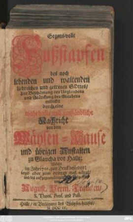 Segens-volle Fußstapfen des noch lebenden und waltenden liebreichen und getreuen Gottes : Zur Beschämung des Unglaubens und Stärckung des Glaubens entdecket durch eine wahrhafte und umständliche Nachricht von dem Wäysen-Hause und übrigen Anstalten zu Glaucha vor Halle ; Welche im Jahr 1701. zum Druck befördert ...
