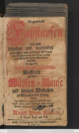 Segens-volle Fußstapfen des noch lebenden und waltenden liebreichen und getreuen Gottes : Zur Beschämung des Unglaubens und Stärckung des Glaubens entdecket durch eine wahrhafte und umständliche Nachricht von dem Wäysen-Hause und übrigen Anstalten zu Glaucha vor Halle ; Welche im Jahr 1701. zum Druck befördert ...