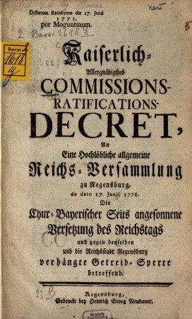 Kaiserlich-Allergnädigstes Commissions-Ratifications-Decret, An Eine Hochlöbliche allgemeine Reichs-Versammlung zu Regensburg, de dato 17. Junii 1771. Die Chur-Bayerischer Seits angesonnene Versetzung des Reichstags und gegen denselben und die Reichsstadt Regensburg verhängte Getreid-Sperre betreffend : Dictatum Ratisbonæ die 17. Junii 1771. per Moguntinum