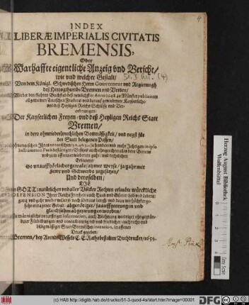Index Liberae Imperialis Civitatis Bremensis, Oder Warhaffte eigentliche Anzeig und Bericht/ wie und welcher Gestalt/ Von dem Königl. Schwedischen Herrn Gouverneur und Regierungh deß Hertzogthumbs Bremen und Verden/ Wieder den klahren Buchstab deß newlichst in Anno 1648. zu Münster publicirten allgemeinen Teutschen Friedens/ und darauf gewiedmete Kayßerliche/ und deß Heyligen Reichs Schlüsse und Verordnungen/ Der Kayserlichen Freyen- und deß Heyligen Reichs Statt Bremen ... ohnangesehen Ihres notorischen/ 30. 40. 50. ja hundert und mehr Jahrigen/ in ipso Instrumento Pacis bestättigten Besitzes ... So unauffhörlicher gewaltsahmer Weyse/ ja gahr mit Fewr und Schwerdt zugesetzet/ Und deroselben/ Die in Gott: natürlichen und aller Völcker Rechten erlaubte würckliche Defension Ihrer ReichsFreyheit/ auch Haab und Güeter/ Leib und Lebens/ gantz und gahr wieder willens ... abgenötiget/ ja auffgetrungen und gleichsahm abgezwungen worden : Zu männiglichs noturfftiger Information, ... auch recht- und billigmässiger StattBremischen intention, in offenen Druck gegeben