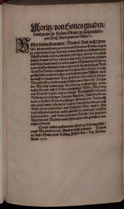 Moritz/ von Gottes gnaden/ Landgrave zu Hessen/ Grave zu Catzenelnbogen ... : Vester Lieber Getrewer/ Wiewol Uns nicht zweifelt/ du werdest vorigen unsern verschiedenen Erinnerungen zu gehorsamer folge/ dich mit deinen schüldigen Lehnpferden ... also gefast halten/ damit du Uns jederzeit auf unser Erfordern zuziehen und unser Land und Leut ... erretten helffen könnest ... Als haben Wir diese nachmalige Erinnerung zu thun nicht unterlassen können ... ; Datum in Unser Stadt unnd Vestung Cassel/ den 1. Tag Aprilis/ Anno 1621