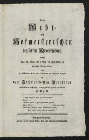 Zu der Widt- und Hofmeisterischen beglückten Eheverbindung welche den 25. October 1768. in Heydelberg vergnügt vollzogen wurde, wollte in nachstehenden Zeilen seine Hochachtung und Beyfreude bezeugen ein dem Hochwerthesten Brautpaar wohlbekannter aufrichtig- treu-ergebenster Freund und Diener B. P. z. R.