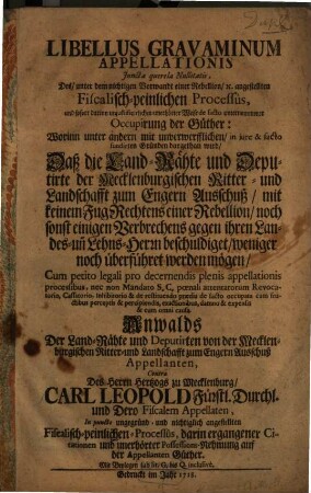 Libellus Gravaminum Appellationis Juncta querela Nullitatis, Des, unter dem nichtigen Vorwandt einer Rebellion, [et]c. angestellten Fiscalisch-peinlichen Processûs, und sofort ... unternommener Occupirung der Güther : ... Daß die Land-Rähte und Deputirte der Mecklenburgischen Ritter- und Landschafft zum Engern Ausschuß, mit keinem Fug Rechtens einer Rebellion, noch sonst einigen Verbrechens gegen ihren Landes- un[d] Lehns-Herrn beschuldiget, weniger noch überführet werden mögen ... Anwalds Der Land-Rähte und Deputirten von der Mecklenburgischen Ritter- und Landschafft zum Engern Ausschuß Appellanten, Contra Des Herrn Hertzogs zu Mecklenburg, Carl Leopold Fürstl. Durchl. ... ; Mit Beylagen sub lit. G. bis Q. inclusivè